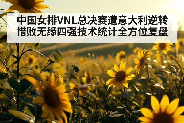 中国女排VNL总决赛遭意大利逆转惜败无缘四强技术统计全方位复盘