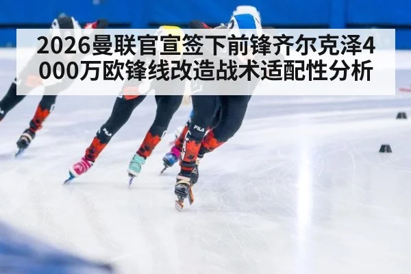 2026曼联官宣签下前锋齐尔克泽4000万欧锋线改造战术适配性分析